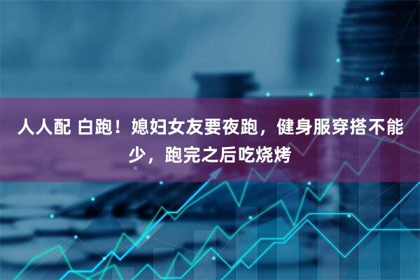 人人配 白跑！媳妇女友要夜跑，健身服穿搭不能少，跑完之后吃烧烤