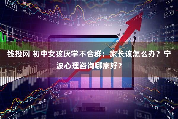 钱投网 初中女孩厌学不合群：家长该怎么办？宁波心理咨询哪家好？