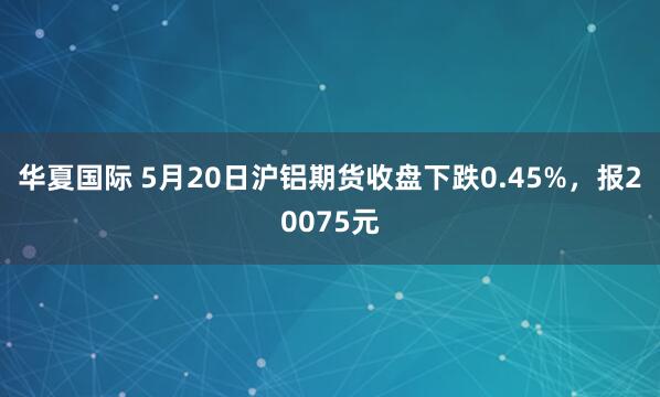 华夏国际 5月20日沪铝期货收盘下跌0.45%，报20075元
