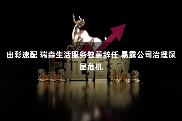 出彩速配 瑞森生活服务独董辞任 暴露公司治理深层危机