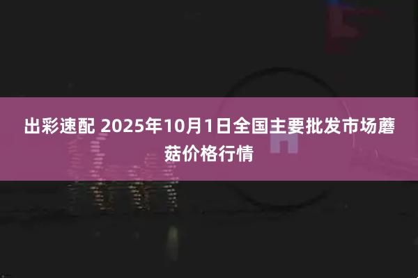 出彩速配 2025年10月1日全国主要批发市场蘑菇价格行情