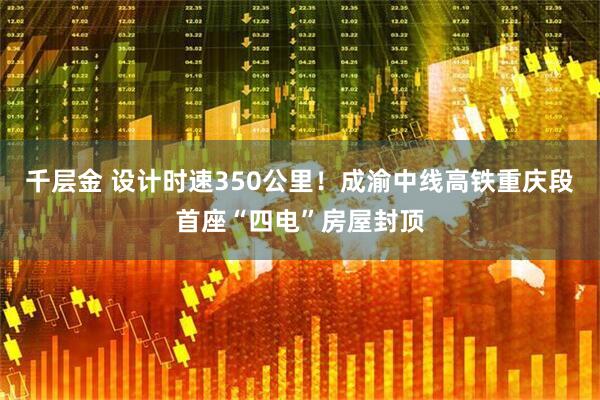 千层金 设计时速350公里!成渝中线高铁重庆段首座“四电”房屋封顶