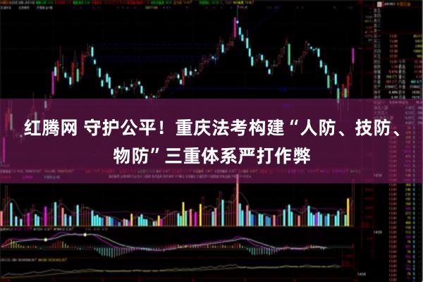 红腾网 守护公平!重庆法考构建“人防、技防、物防”三重体系严打作弊