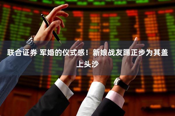 联合证券 军婚的仪式感！新娘战友踢正步为其盖上头沙