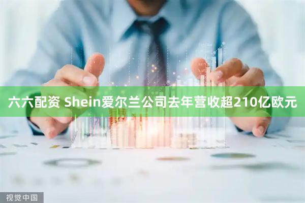 六六配资 Shein爱尔兰公司去年营收超210亿欧元
