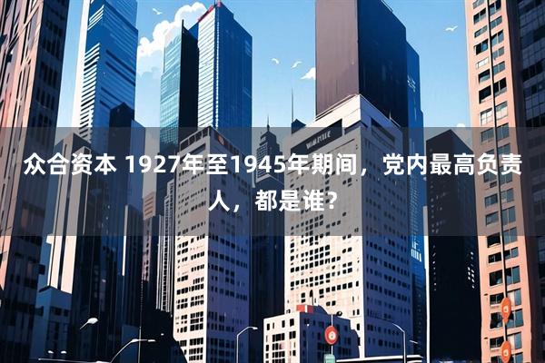 众合资本 1927年至1945年期间,党内最高负责人,都是谁?
