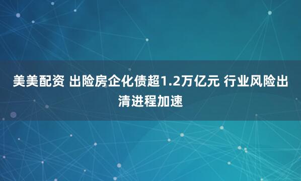美美配资 出险房企化债超1.2万亿元 行业风险出清进程加速