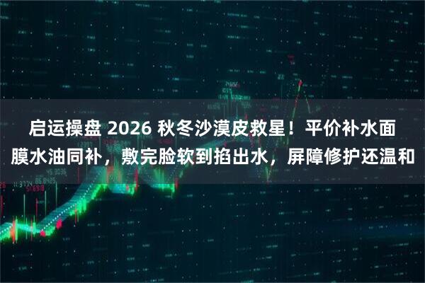 启运操盘 2026 秋冬沙漠皮救星！平价补水面膜水油同补，敷完脸软到掐出水，屏障修护还温和
