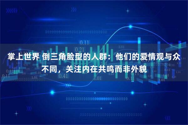掌上世界 倒三角脸型的人群：他们的爱情观与众不同，关注内在共鸣而非外貌