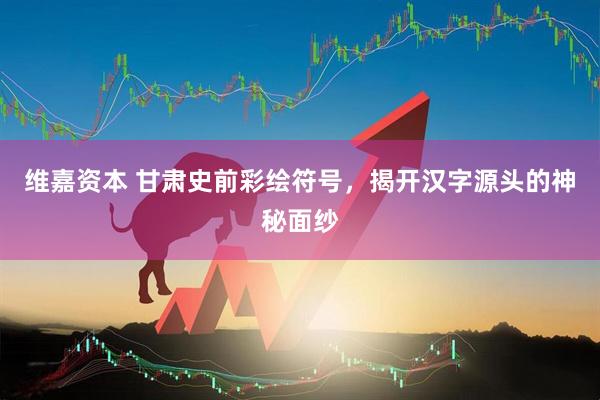 维嘉资本 甘肃史前彩绘符号，揭开汉字源头的神秘面纱