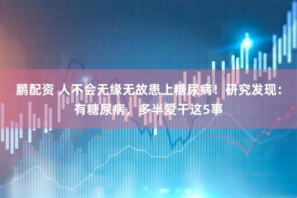 鹏配资 人不会无缘无故患上糖尿病！研究发现：有糖尿病，多半爱干这5事