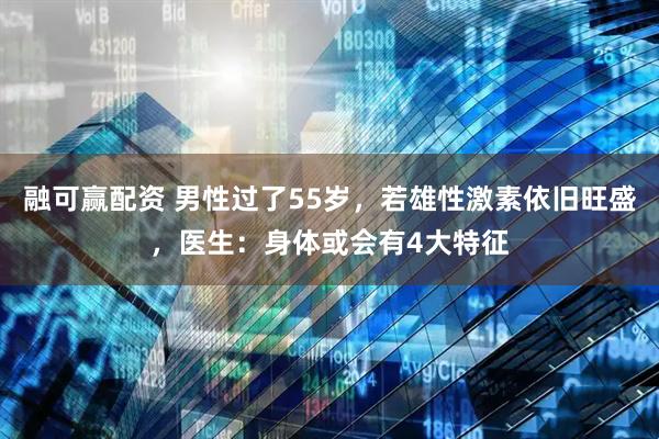 融可赢配资 男性过了55岁,若雄性激素依旧旺盛,医生:身体或会有4大特征